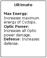 Text Box: Ultimate

Max Energy: Increases maximum energy of Cyclops.
Optic Power: Increases all Optic power damage.
Defense: Increases defense.