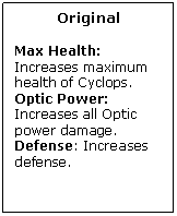 Text Box: Original

Max Health: Increases maximum health of Cyclops.
Optic Power: Increases all Optic power damage.
Defense: Increases defense.