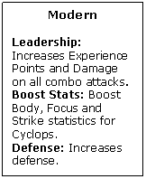 Text Box: Modern

Leadership: Increases Experience Points and Damage on all combo attacks.
Boost Stats: Boost Body, Focus and Strike statistics for Cyclops.
Defense: Increases defense.