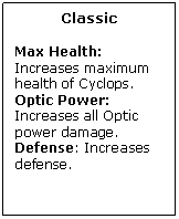 Text Box: Classic

Max Health: Increases maximum health of Cyclops.
Optic Power: Increases all Optic power damage.
Defense: Increases defense.