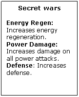 Text Box: Secret wars

Energy Regen: Increases energy regeneration.
Power Damage: Increases damage on all power attacks.
Defense: Increases defense.