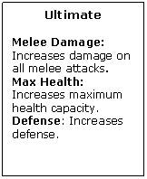 Text Box: Ultimate

Melee Damage: Increases damage on all melee attacks.
Max Health: Increases maximum health capacity.
Defense: Increases defense.