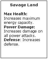 Text Box: Savage Land

Max Health: Increases maximum energy capacity.
Power Damage: Increases damage on all power attacks.
Defense: Increases defense.