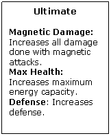 Text Box: Ultimate

Magnetic Damage: Increases all damage done with magnetic attacks.
Max Health: Increases maximum energy capacity.
Defense: Increases defense.