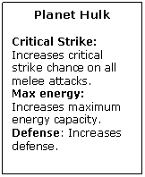 Text Box: Planet Hulk

Critical Strike: Increases critical strike chance on all melee attacks.
Max energy: Increases maximum energy capacity.
Defense: Increases defense.