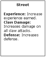 Text Box: Street

Experience: Increase experience earned.
Claw Damage: Increases damage on all claw attacks.
Defense: Increases defense.